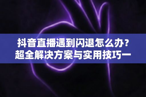 抖音直播遇到闪退怎么办？超全解决方案与实用技巧一次讲透，助你畅享直播不掉线