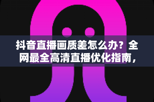 抖音直播画质差怎么办？全网最全高清直播优化指南，快速提升直播间清晰度