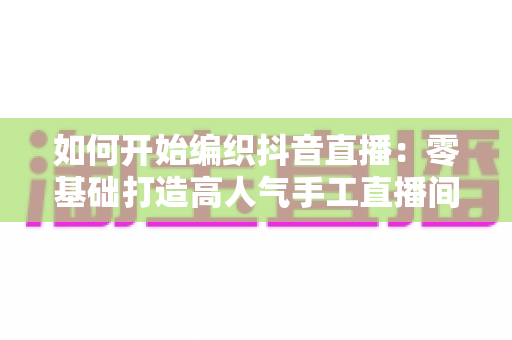 如何开始编织抖音直播：零基础打造高人气手工直播间的完整指南