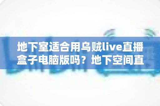 地下室适合用乌贼live直播盒子电脑版吗？地下空间直播环境搭建与优化全指南