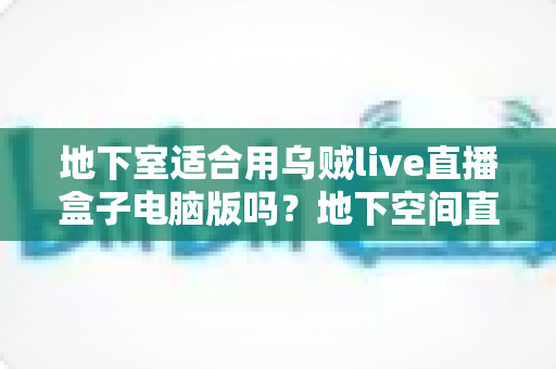 地下室适合用乌贼live直播盒子电脑版吗？地下空间直播环境搭建与优化全指南