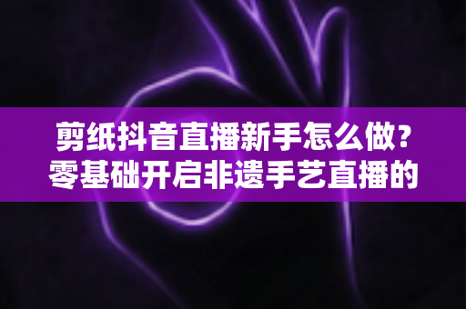 剪纸抖音直播新手怎么做?零基础开启非遗手艺直播的完整指南 剪纸抖音直播新手怎么做?零基础开启非遗手艺直播的完整指南