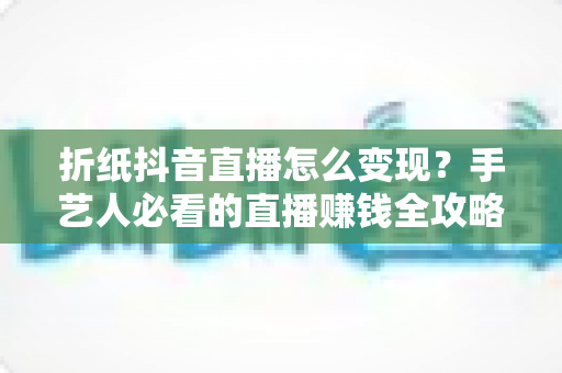 折纸抖音直播怎么变现?手艺人必看的直播赚钱全攻略 折纸抖音直播怎么变现?手艺人必看的直播赚钱全攻略