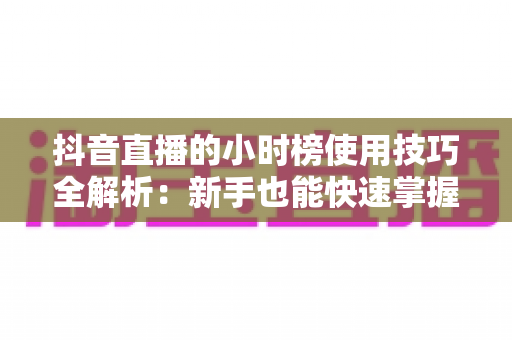 抖音直播的小时榜使用技巧全解析：新手也能快速掌握的直播间流量增长实战指南