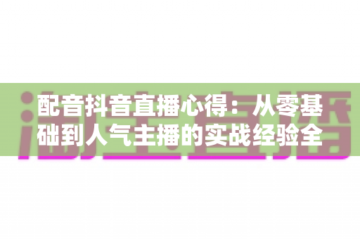配音抖音直播心得:从零基础到人气主播的实战经验全攻略 配音抖音直播心得:从零基础到人气主播的实战经验全攻略