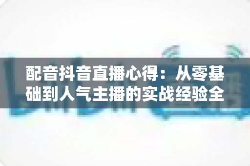 配音抖音直播心得：从零基础到人气主播的实战经验全攻略