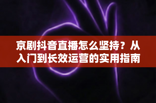 京剧抖音直播怎么坚持？从入门到长效运营的实用指南，让国粹在直播间焕发新生