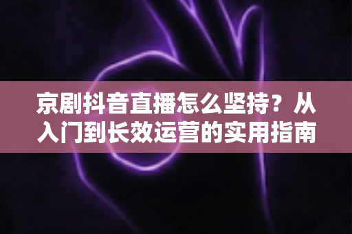 京剧抖音直播怎么坚持？从入门到长效运营的实用指南，让国粹在直播间焕发新生