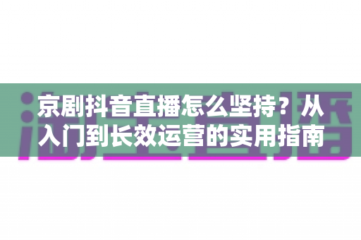 京剧抖音直播怎么坚持？从入门到长效运营的实用指南，让国粹在直播间焕发新生