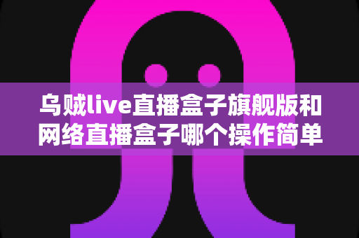 乌贼live直播盒子旗舰版和网络直播盒子哪个操作简单？新手入门全维度对比指南