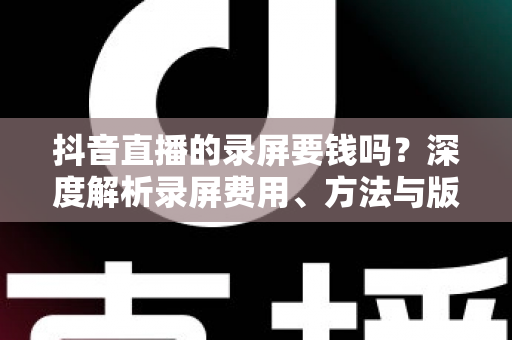 抖音直播的录屏要钱吗？深度解析录屏费用、方法与版权注意事项的完整指南