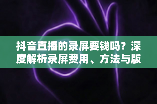 抖音直播的录屏要钱吗？深度解析录屏费用、方法与版权注意事项的完整指南
