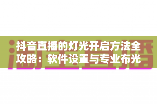 抖音直播的灯光开启方法全攻略：软件设置与专业布光双管齐下，让直播间画质脱胎换骨