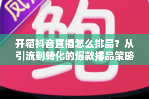 开箱抖音直播怎么排品?从引流到转化的爆款排品策略全解析 开箱抖音直播怎么排品?从引流到转化的爆款排品策略全解析