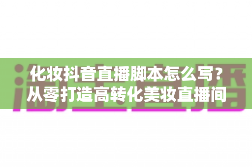 化妆抖音直播脚本怎么写?从零打造高转化美妆直播间的全流程实战指南 化妆抖音直播脚本怎么写?从零打造高转化美妆直播间的全流程实战指南