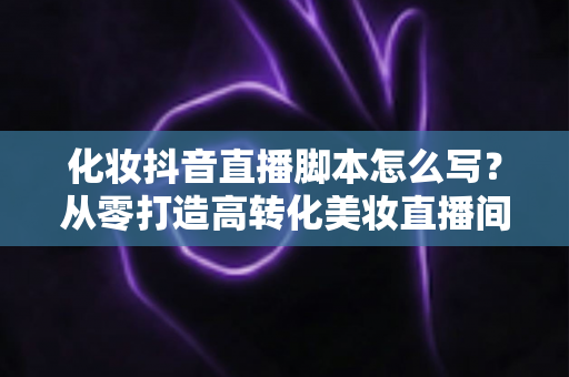 化妆抖音直播脚本怎么写?从零打造高转化美妆直播间的全流程实战指南 化妆抖音直播脚本怎么写?从零打造高转化美妆直播间的全流程实战指南