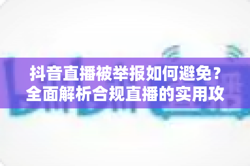 抖音直播被举报如何避免?全面解析合规直播的实用攻略与避坑指南 抖音直播被举报如何避免?全面解析合规直播的实用攻略与避坑指南