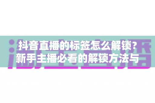 抖音直播的标签怎么解锁？新手主播必看的解锁方法与实战运营指南