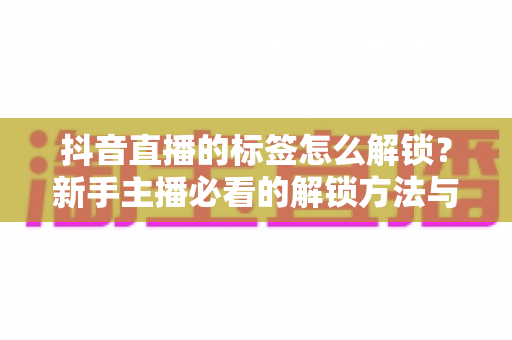 抖音直播的标签怎么解锁？新手主播必看的解锁方法与实战运营指南
