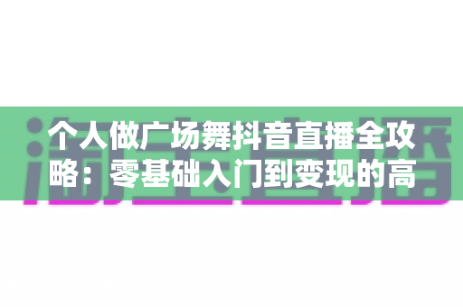 个人做广场舞抖音直播全攻略:零基础入门到变现的高人气运营秘籍 个人做广场舞抖音直播全攻略:零基础入门到变现的高人气运营秘籍