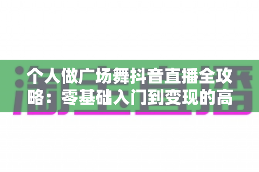 个人做广场舞抖音直播全攻略:零基础入门到变现的高人气运营秘籍 个人做广场舞抖音直播全攻略:零基础入门到变现的高人气运营秘籍