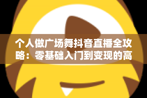 个人做广场舞抖音直播全攻略：零基础入门到变现的高人气运营秘籍