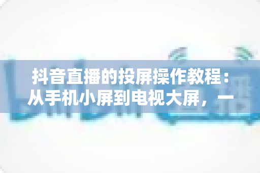 抖音直播的投屏操作教程:从手机小屏到电视大屏,一篇讲透全部细节与避坑指南 抖音直播的投屏操作教程:从手机小屏到电视大屏,一篇讲透全部细节与避坑指南