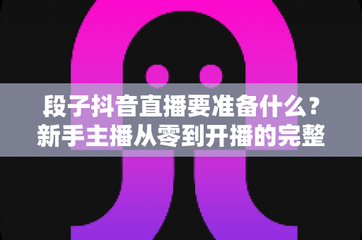 段子抖音直播要准备什么?新手主播从零到开播的完整准备清单与实战攻略 段子抖音直播要准备什么?新手主播从零到开播的完整准备清单与实战攻略