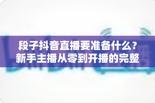 段子抖音直播要准备什么?新手主播从零到开播的完整准备清单与实战攻略 段子抖音直播要准备什么?新手主播从零到开播的完整准备清单与实战攻略