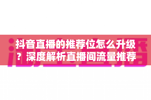 抖音直播的推荐位怎么升级？深度解析直播间流量推荐升级的核心逻辑与实战运营技巧