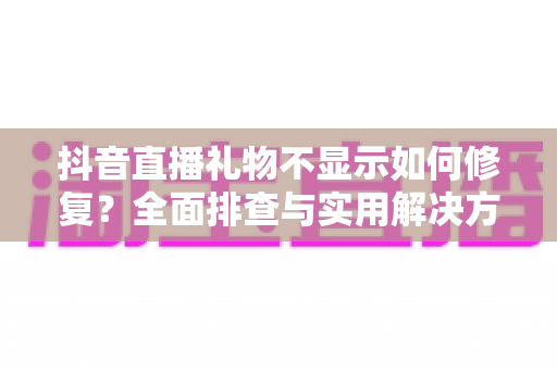 抖音直播礼物不显示如何修复?全面排查与实用解决方案指南 抖音直播礼物不显示如何修复?全面排查与实用解决方案指南