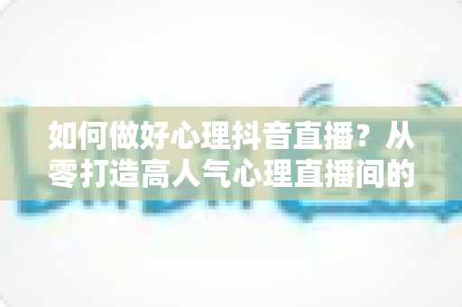 如何做好心理抖音直播?从零打造高人气心理直播间的全攻略 如何做好心理抖音直播?从零打造高人气心理直播间的全攻略