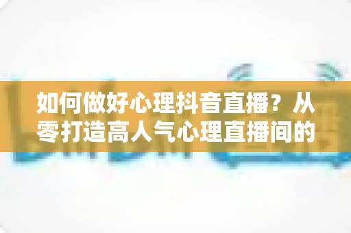 如何做好心理抖音直播?从零打造高人气心理直播间的全攻略 如何做好心理抖音直播?从零打造高人气心理直播间的全攻略