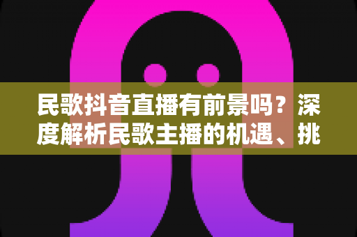 民歌抖音直播有前景吗？深度解析民歌主播的机遇、挑战与变现之道