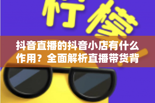 抖音直播的抖音小店有什么作用？全面解析直播带货背后的电商转化引擎