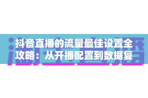 抖音直播的流量最佳设置全攻略：从开播配置到数据复盘，全面提升直播间人气与转化的实战指南