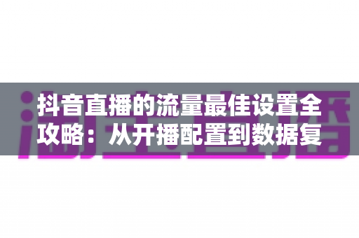 抖音直播的流量最佳设置全攻略：从开播配置到数据复盘，全面提升直播间人气与转化的实战指南