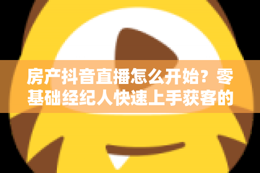房产抖音直播怎么开始?零基础经纪人快速上手获客的实战全攻略 房产抖音直播怎么开始?零基础经纪人快速上手获客的实战全攻略