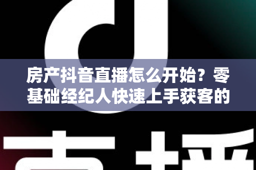 房产抖音直播怎么开始?零基础经纪人快速上手获客的实战全攻略 房产抖音直播怎么开始?零基础经纪人快速上手获客的实战全攻略