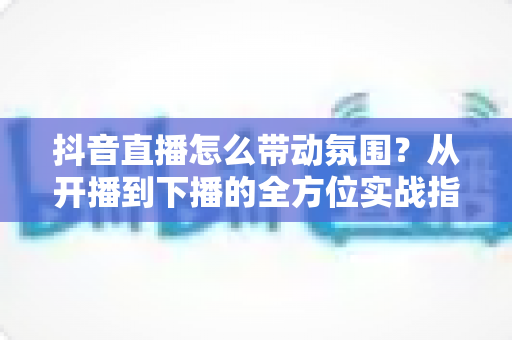 抖音直播怎么带动氛围？从开播到下播的全方位实战指南