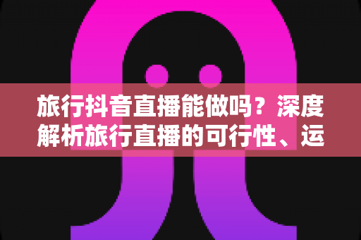 旅行抖音直播能做吗?深度解析旅行直播的可行性、运营方法与变现之路 旅行抖音直播能做吗?深度解析旅行直播的可行性、运营方法与变现之路