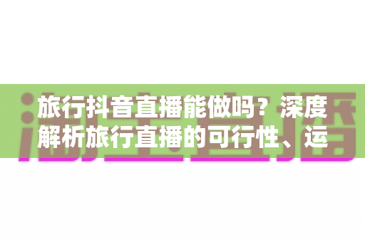旅行抖音直播能做吗?深度解析旅行直播的可行性、运营方法与变现之路 旅行抖音直播能做吗?深度解析旅行直播的可行性、运营方法与变现之路