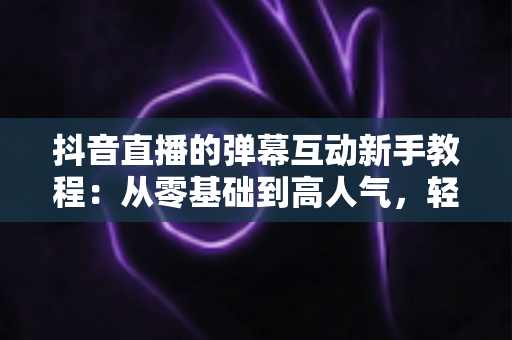 抖音直播的弹幕互动新手教程:从零基础到高人气,轻松掌握直播互动核心技巧 抖音直播的弹幕互动新手教程:从零基础到高人气,轻松掌握直播互动核心技巧