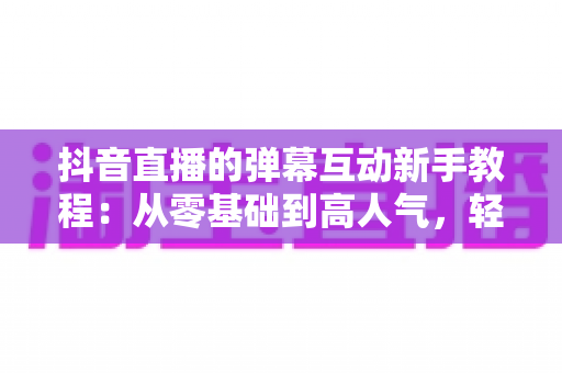 抖音直播的弹幕互动新手教程：从零基础到高人气，轻松掌握直播互动核心技巧