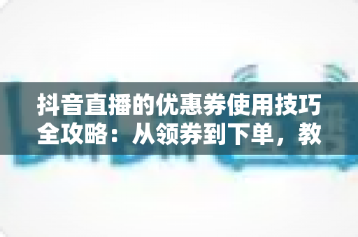 抖音直播的优惠券使用技巧全攻略:从领券到下单,教你把每一分钱都花在刀刃上 抖音直播的优惠券使用技巧全攻略:从领券到下单,教你把每一分钱都花在刀刃上