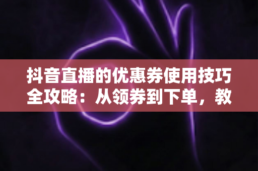 抖音直播的优惠券使用技巧全攻略:从领券到下单,教你把每一分钱都花在刀刃上 抖音直播的优惠券使用技巧全攻略:从领券到下单,教你把每一分钱都花在刀刃上