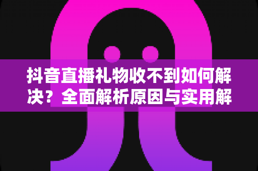 抖音直播礼物收不到如何解决?全面解析原因与实用解决方法 抖音直播礼物收不到如何解决?全面解析原因与实用解决方法