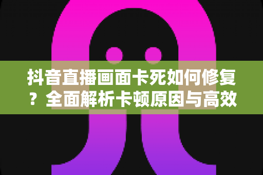 抖音直播画面卡死如何修复？全面解析卡顿原因与高效解决方法指南