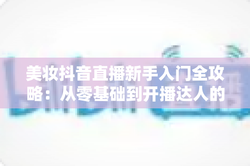 美妆抖音直播新手入门全攻略:从零基础到开播达人的实战指南 美妆抖音直播新手入门全攻略:从零基础到开播达人的实战指南