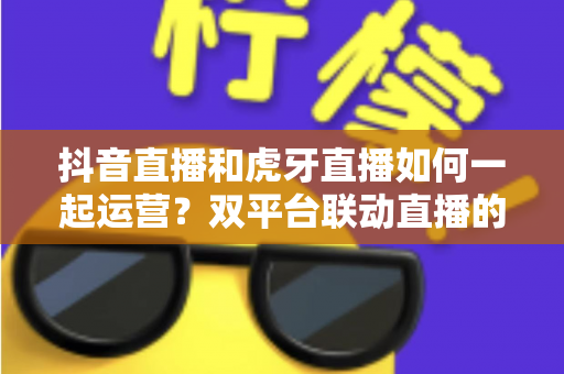 抖音直播和虎牙直播如何一起运营?双平台联动直播的完整运营指南与实战策略 抖音直播和虎牙直播如何一起运营?双平台联动直播的完整运营指南与实战策略